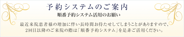 予約システムのご案内 順番予約システム活用のお願い 最近来院患者様の増加に伴い長時間お待たせしてしまうことがありますので、2回目以降のご来院の際は「順番予約システム」を是非ご活用ください。